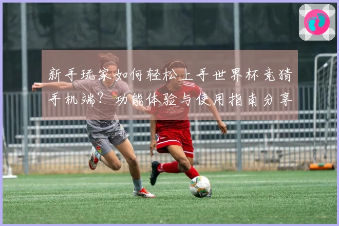 新手玩家如何轻松上手世界杯竞猜手机端？功能体验与使用指南分享