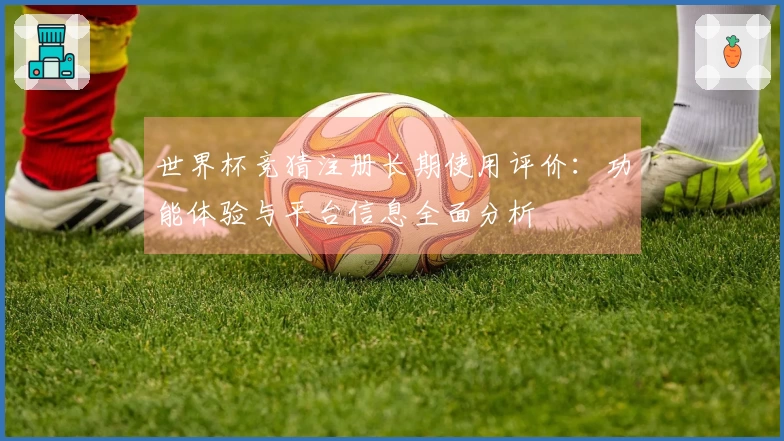 世界杯竞猜注册长期使用评价：功能体验与平台信息全面分析