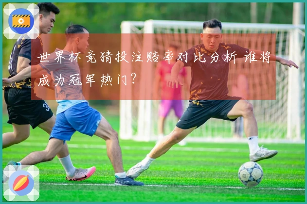 世界杯竞猜投注赔率对比分析 谁将成为冠军热门？