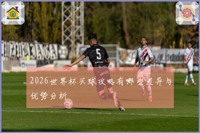 2026世界杯买球攻略有哪些差异与优势分析